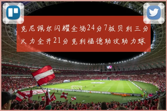克尼佩尔闪耀全场24分7板贝利三分火力全开21分克利福德助攻助力球队胜利